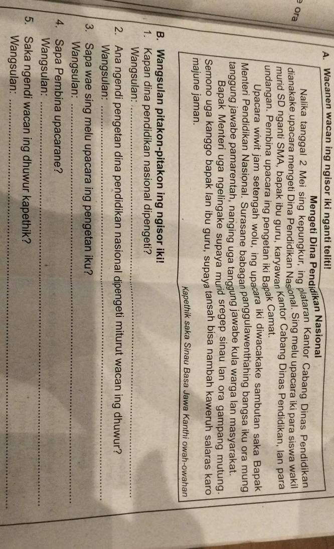 Wacanen wacan ing ngisor iki nganti teliti! 
Mengeti Dina Pendidikan Nasional 
Nalika tanggal 2 Mei sing kepungkur, ing plataran Kantor Cabang Dinas Pendidikan 
ora 
dianakake upacara mengeti Dina Pendidikan Nasional. Sing melu upacara iki para siswa wakil 
murid SD nganti SMA, bapak ibu guru, karyawan Kantor Cabang Dinas Pendidikan, Ian para 
undangan. Pembina upacara ing pengetan iki Baak Camat. 
Upacara wiwit jam setengah wolu, ing upacara iki diwacakake sambutan saka Bapak 
Menteri Pendidikan Nasional. Šurasane babagan panggulawenthahing bangsa iku ora mung 
tanggung jawabe pamarentah, nanging uga tanggung jawabe kula warga lan masyarakat. 
Bapak Menteri uga ngelingake supaya murid sregep sinau lan ora gampang mutung. 
Semono uga kanggo bapak lan ibu guru, supaya tansah bisa nambah kaweruh salaras karo 
majune jaman. 
Kapethik saka Sinau Basa Jawa Kanthi owah-owahan 
B. Wangsulan pitakon-pitakon ing ngisor iki! 
1. Kapan dina pendidikan nasional dipengeti? 
Wangsulan:_ 
2. Ana ngendi pengetan dina pendidikan nasional dipengeti miturut wacan ing dhuwur? 
Wangsulan:_ 
3. Sapa wae sing melu upacara ing pengetan iku? 
Wangsulan:_ 
4. Sapa Pembina upacarane? 
Wangsulan:_ 
5. Saka ngendi wacan ing dhuwur kapethik? 
Wangsulan:_
