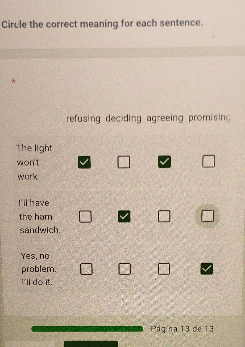 Circle the correct meaning for each sentence.
*
refusing deciding agreeing promisin
The light
won't
work.
I'll have
the ham
sandwich.
Yes, no
problem.
I'll do it.
Página 13 de 13