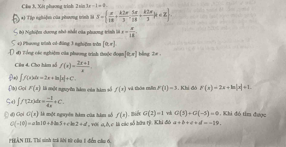 Xét phương trình 2sin 3x-1=0. 
a) Tập nghiệm của phương trình là S=  π /18 + k2π /3 ; 5π /18 + k2π /3 mu ∈ Z. 
b) Nghiệm dương nhỏ nhất của phương trình là x= π /18 . 
c) Phương trình có đúng 3 nghiệm trên [0;π ]. 
d) Tổng các nghiệm của phương trình thuộc đoạn [0;π ] bàng 2π. 
Câu 4. Cho hàm số f(x)= (2x+1)/x .
∈t f(x)dx=2x+ln |x|+C. 
) Gọi F(x) là một nguyên hàm của hàm số f(x) và thỏa mãn F(1)=3. Khi đó F(x)=2x+ln |x|+1.
∈t f'(2x)dx= (-1)/4x +C. 
d) Gọi G(x) là một nguyên hàm của hàm số f(x). Biết G(2)=1 và G(5)+G(-5)=0. Khi đó tìm được
G(-10)=aln 10+bln 5+cln 2+d , với a, b, c là các số hữu tỷ. Khi đó a+b+c+d=-19. 
PHÀN III. Thí sinh trả lời từ câu 1 đến câu 6.