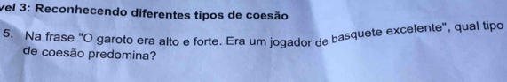 vel 3: Reconhecendo diferentes tipos de coesão 
5. Na frase "O garoto era alto e forte. Era um jogador de basquete excelente", qual tipo 
de coesão predomina?