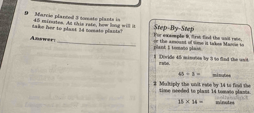 Marcie planted 3 tomato plants in
45 minutes. At this rate, how long will it Step-By-Step 
take her to plant 14 tomato plants? For example 9, first find the unit rate, 
Answer: 
_or the amount of time it takes Marcie to 
plant 1 tomato plant. 
1 Divide 45 minutes by 3 to find the unit 
rate.
45/ 3= minutes
2 Multiply the unit rate by 14 to find the 
time needed to plant 14 tomato plants.
15* 14= minutes