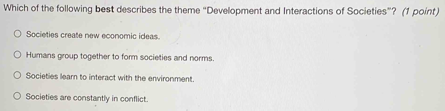 Which of the following best describes the theme “Development and Interactions of Societies”? (1 point)
Societies create new economic ideas.
Humans group together to form societies and norms.
Societies learn to interact with the environment.
Societies are constantly in conflict.