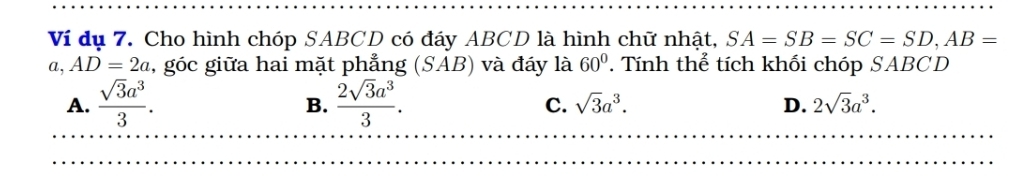 Ví dụ 7. Cho hình chóp SABCD có đáy ABCD là hình chữ nhật, SA=SB=SC=SD, AB=
a, AD=2a , góc giữa hai mặt phẳng (SAB) và đáy là 60° Tính thể tích khối chóp SABCD
A.  sqrt(3)a^3/3 .  2sqrt(3)a^3/3 . sqrt(3)a^3. D. 2sqrt(3)a^3. 
B.
C.