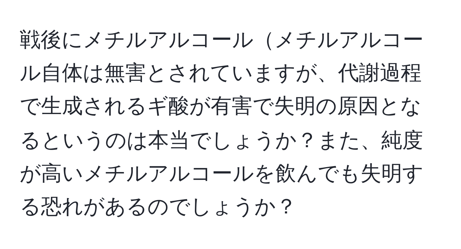 戦後にメチルアルコールメチルアルコール自体は無害とされていますが、代謝過程で生成されるギ酸が有害で失明の原因となるというのは本当でしょうか？また、純度が高いメチルアルコールを飲んでも失明する恐れがあるのでしょうか？