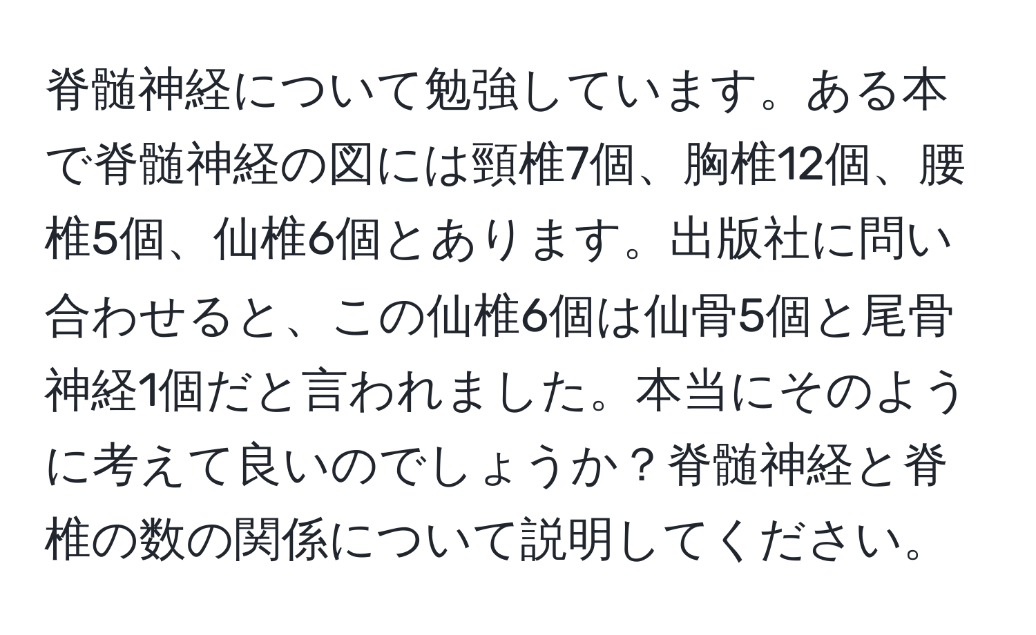 脊髄神経について勉強しています。ある本で脊髄神経の図には頸椎7個、胸椎12個、腰椎5個、仙椎6個とあります。出版社に問い合わせると、この仙椎6個は仙骨5個と尾骨神経1個だと言われました。本当にそのように考えて良いのでしょうか？脊髄神経と脊椎の数の関係について説明してください。