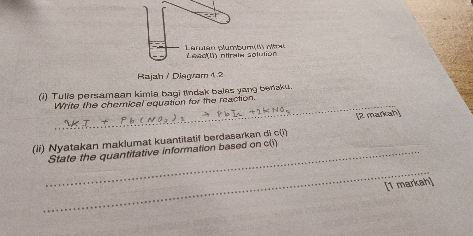 Larutan plumbum(II) nitrat 
Lead(II) nitrate solution 
Rajah / Diagram 4.2 
(i) Tulis persamaan kimia bagi tindak balas yang berlaku. 
Write the chemical equation for the reaction. 
[2 markah] 
(ii) Nyatakan maklumat kuantitatif berdasarkan di c(i)
_State the quantitative information based on c(i)
_ 
[1 markah]