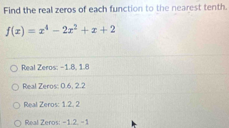 Find the real zeros of each function to the nearest tenth.
f(x)=x^4-2x^2+x+2
Real Zeros: −1.8, 1.8
Real Zeros: 0.6, 2.2
Real Zeros: 1.2, 2
Real Zeros: -1.2, -1