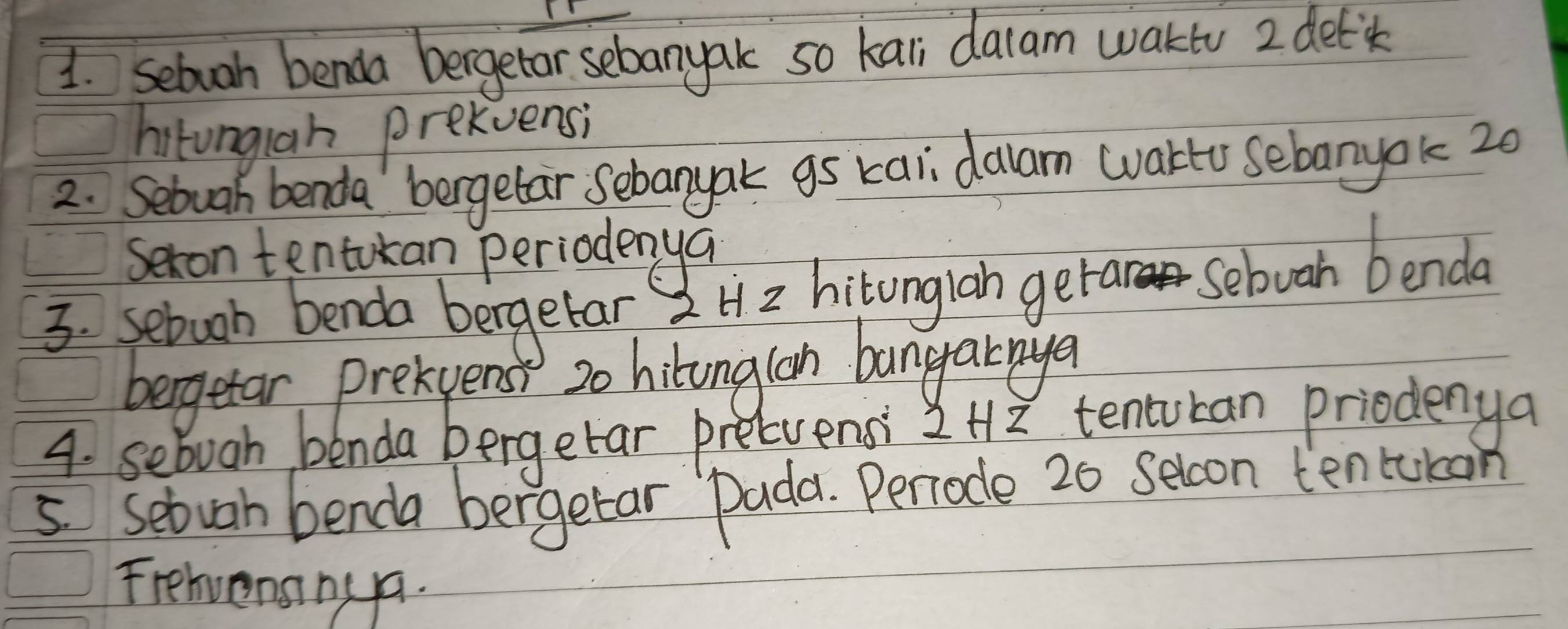 sebuoh benda bergetor sebanyak so kali dalam wakto 2 deti 
hitongiah prekvensi 
2. Sebuah benda bergetar sebanyak gs kai dalam wartU sebanyok 20
sexon tentokan periodenya 
3. sebuoh benda bergetar 2H 2 hitonglah getar Sebuah benda 
bergetar prekpens 20 hilonglon bangarnya 
4. sebuah benda bergetar precuensi 2Hz tentucan priodenya 
5 setvan benda bergetar Dada. Periode 20 seloon ten tukan 
Frehvenanyy.