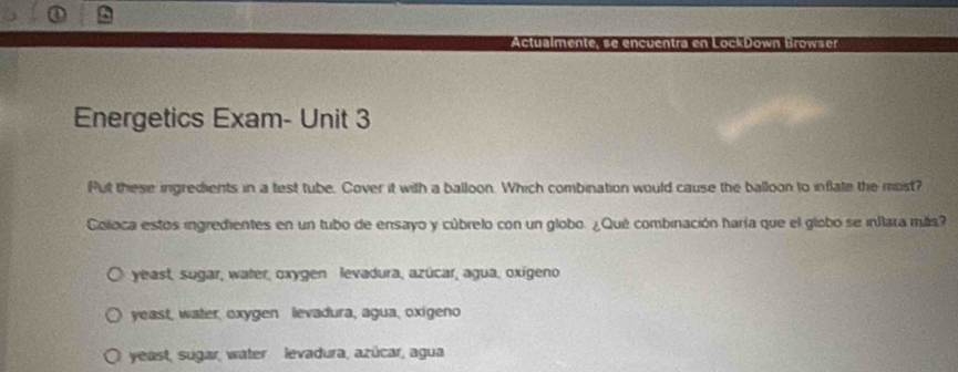 Energetics Exam- Unit 3
Put these ingredients in a test tube. Cover it with a balloon. Which combination would cause the balloon to inflate the most?
Coloca estos ingredientes en un tubo de ensayo y cúbrelo con un globo. ¿Qué combinación haría que el globo se inflara más?
yeast, sugar, water, oxygen levadura, azúcar, agua, oxígeno
yeast, water, oxygen levadura, agua, oxigeno
yeast, sugar, water levadura, azúcar, agua