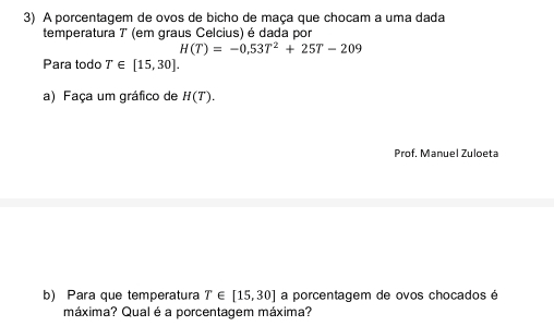 A porcentagem de ovos de bicho de maça que chocam a uma dada 
temperatura 7 (em graus Celcius) é dada por
H(T)=-0.53T^2+25T-209
Para todo T∈ [15,30]. 
a) Faça um gráfico de H(T). 
Prof. Manuel Zuloeta 
b) Para que temperatura T∈ [15,30] a porcentagem de ovos chocados é 
máxima? Qualé a porcentagem máxima?