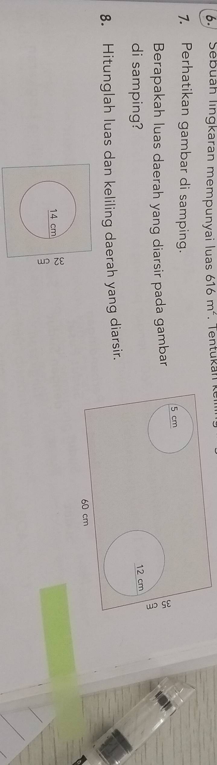 Sebuah lingkaran mempunyai luas 616m^2. Tentukán ke 
1. Perhatikan gambar di samping. 
Berapakah luas daerah yang diarsir pada gambar 
di samping? 
8. Hitunglah luas dan keliling daerah yang diarsir.
14 cm 。