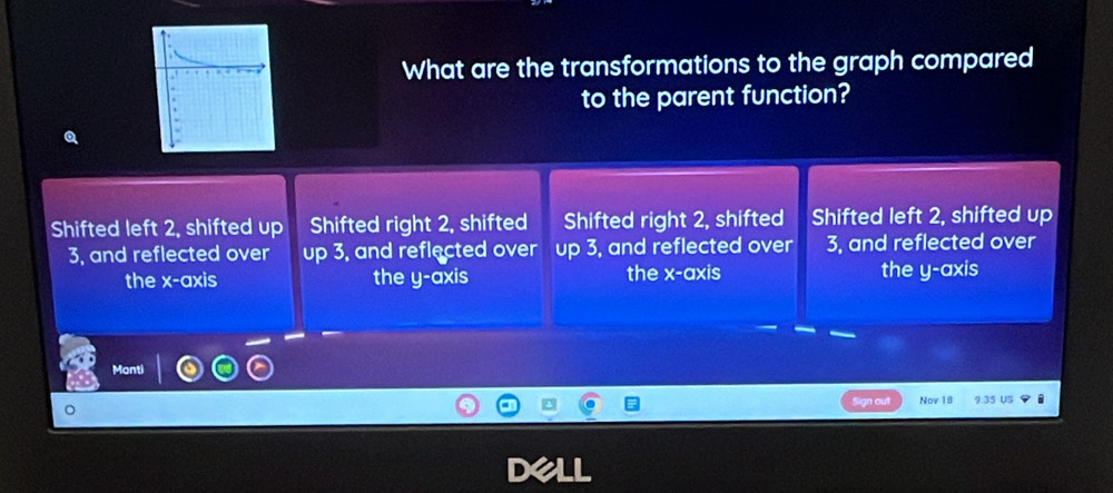 What are the transformations to the graph compared
to the parent function?
Q
Shifted left 2, shifted up Shifted right 2, shifted Shifted right 2, shifted Shifted left 2, shifted up
3, and reflected over up 3, and reflected over up 3, and reflected over 3, and reflected over
the x-axis the y-axis the x-axis the y-axis
Monti
Sign out Nov 18 9.35 US