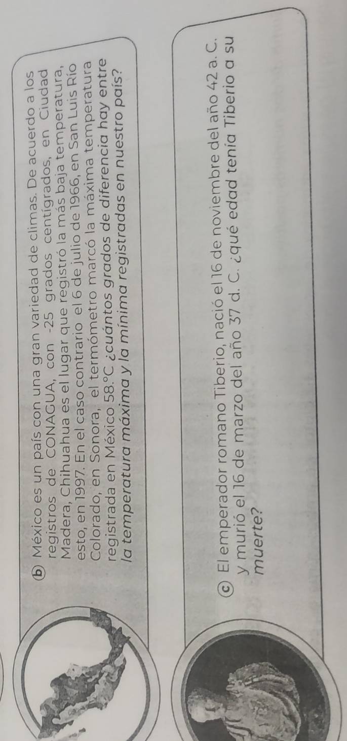 México es un país con una gran variedad de climas. De acuerdo a los 
registros de CONAGUA, con - 25 grados centígrados, en Ciudad 
Madera, Chihuahua es el lugar que registró la más baja temperatura, 
esto, en 1997. En el caso contrario el 6 de julio de 1966, en San Luis Río 
Colorado, en Sonora, el termómetro marcó la máxima temperatura 
registrada en México 58.^circ C ¿cuántos grados de diferencia hay entre 
la temperatura máxima y la mínima registradas en nuestro país? 
c) El emperador romano Tiberio, nació el 16 de noviembre del año 42 a. C. 
y murió el 16 de marzo del año 37 d. C. ¿qué edad tenía Tiberio a su 
muerte?
