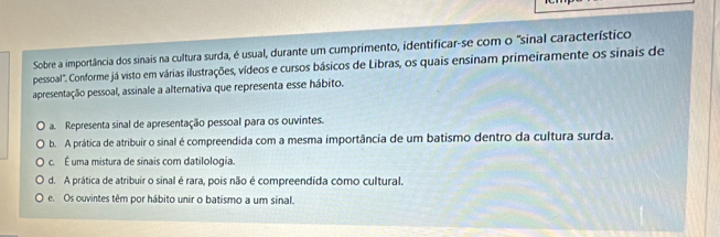 Sobre a importância dos sinais na cultura surda, é usual, durante um cumprimento, identificar-se com o "sinal característico
pessoal". Conforme já visto em várias ilustrações, vídeos e cursos básicos de Libras, os quais ensinam primeiramente os sinais de
apresentação pessoal, assinale a alternativa que representa esse hábito.
a. Representa sinal de apresentação pessoal para os ouvintes.
b. A prática de atribuir o sinal é compreendida com a mesma importância de um batismo dentro da cultura surda.
c. É uma mistura de sinais com datilologia.
d. A prática de atribuir o sinal é rara, pois não é compreendida como cultural.
e. Os ouvintes têm por hábito unir o batismo a um sinal.