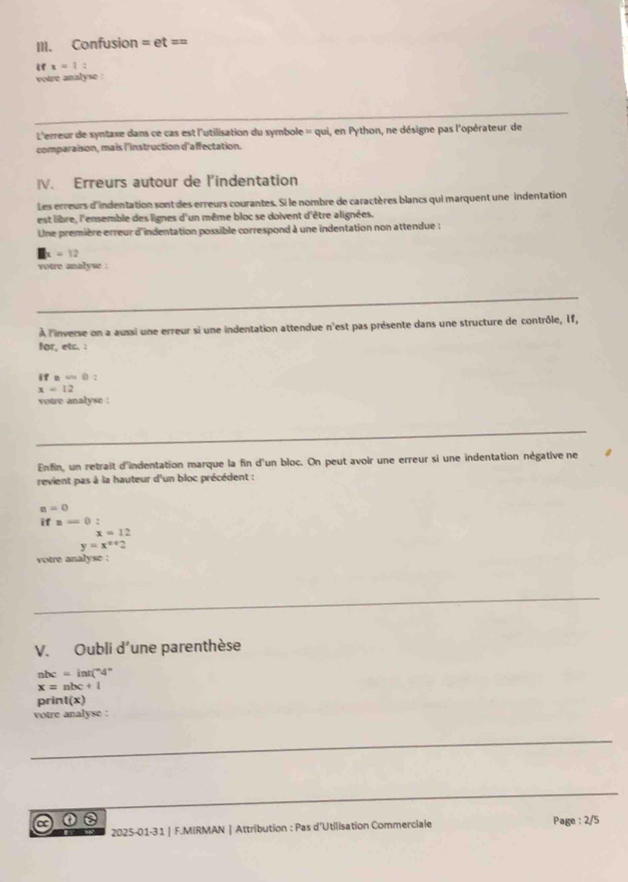 Confusion =et==
i x=1
votre analyse : 
L'erreur de syntaxe dans ce cas est l'utilisation du symbole = qui, en Python, ne désigne pas l'opérateur de 
comparaision, mais l'instruction d'affectation. 
IV. Erreurs autour de l'indentation 
Les erreurs d'indentation sont des erreurs courantes. Si le nombre de caractères blancs qui marquent une indentation 
est libre, l'ensemble des lignes d'un même bloc se doivent d'être alignées. 
Une première erreur d'indentation possible correspond à une indentation non attendue :
x=12
votre analyse : 
À l'inverse on a aussi une erreur si une indentation attendue n'est pas présente dans une structure de contrôle, 1f, 
for, etc. : 
if =0 2
x=12
votre analyse : 
Enfin, un retrait d'indentation marque la fin d'un bloc. On peut avoir une erreur si une indentation négative ne 
revient pas à la hauteur d'un bloc précédent :
n=0
ifn=0 :
x=12
y=x^(x+)2
votre analyse : 
V. Oubli d'une parenthèse
nhc=int(^n4^n
x=nbc+1
pri nt(x)
votre analyse : 
a ①② Page : 2/5 
2025-01-31 | F.MIRMAN | Attribution : Pas d'Utilisation Commerciale