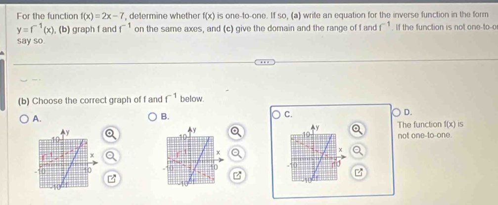 For the function f(x)=2x-7 , determine whether f(x) is one-to-one. If so, (a) write an equation for the inverse function in the form
y=f^(-1)(x) , (b) graph f and f^(-1) on the same axes, and (c) give the domain and the range of f and f^(-1). If the function is not one-to-o
say so.
(b) Choose the correct graph of f and f^(-1) below.
D.
A.
B.
C.
y
The function f(x) IS
not one-to-one.
x. 40 40
B