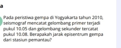 a 
Pada peristiwa gempa di Yogyakarta tahun 2010, 
seismograf mencatat gelombang primer terjadi 
pukul 10.05 dan gelombang sekunder tercatat 
pukul 10.08. Berapakah jarak episentrum gempa 
dari stasiun pemantau?