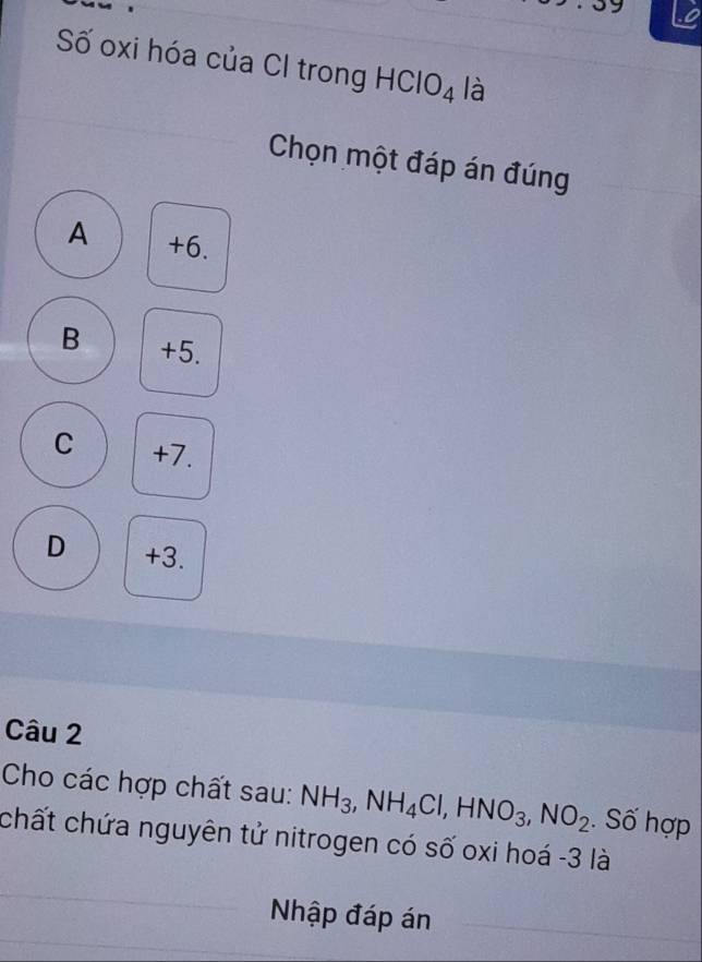 Số oxi hóa của CI trong HClO₄ là
Chọn một đáp án đúng
A +6.
B +5.
C +7.
D +3.
Câu 2
Cho các hợp chất sau: NH_3, NH_4Cl, HNO_3, NO_2. Số hợp
chất chứa nguyên tử nitrogen có số oxi hoá - 3 là
Nhập đáp án