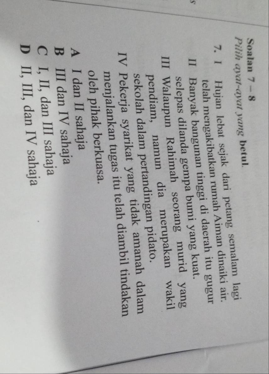 Soalan 7 - 8
Pilih ayat-ayat yang betul.
7. I Hujan lebat sejak dari petang semalam lagi
telah mengakibatkan rumah Aiman dinaiki air.
s
II Banyak bangunan tinggi di daerah itu gugur
selepas dilanda gempa bumi yang kuat.
III Walaupun Rahimah seorang murid yang
pendiam, namun dia merupakan wakil
sekolah dalam pertandingan pidato.
IV Pekerja syarikat yang tidak amanah dalam
menjalankan tugas itu telah diambil tindakan
oleh pihak berkuasa.
A I dan II sahaja
B III dan IV sahaja
C I, II, dan III sahaja
D II, III, dan IV sahaja