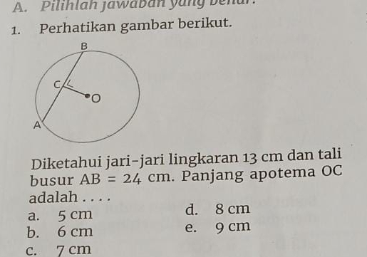 Pilihlah jawaban yang benar.
1. Perhatikan gambar berikut.
Diketahui jari-jari lingkaran 13 cm dan tali
busur AB=24cm. Panjang apotema OC
adalah . . . .
a. 5 cm d. 8 cm
b. 6 cm e. 9 cm
c. 7 cm