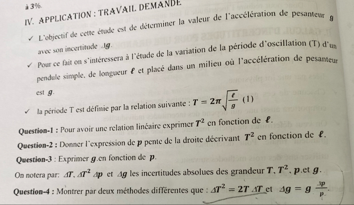 3%. 
IV. APPLICATION : TRAVAIL DEMANDE 
L'objectif de cette étude est de déterminer la valeur de l'accélération de pesanteur g 
avec son incertitude Ag. 
Pour ce fait on s'intéressera à l'étude de la variation de la période d'oscillation (T) d'um 
pendule simple, de longueur l et placé dans un milieu où l'accélération de pesanteur 
est g. 
la période T est définie par la relation suivante : T=2π sqrt(frac ell )g(l)
Question-1 : Pour avoir une relation linéaire exprimer T^2 en fonction de £. 
Question-2 : Donner l'expression de p pente de la droite décrivant T^2 en fonction de £. 
Question-3 : Exprimer g.en fonction de p. 
On notera par: △ T.△ T^2△ p et △ g les incertitudes absolues des grandeur T, T^2 , p.et g. 
Question-4 : Montrer par deux méthodes différentes que : △ T^2=2T_ △ T et △ g=g Jp/p .