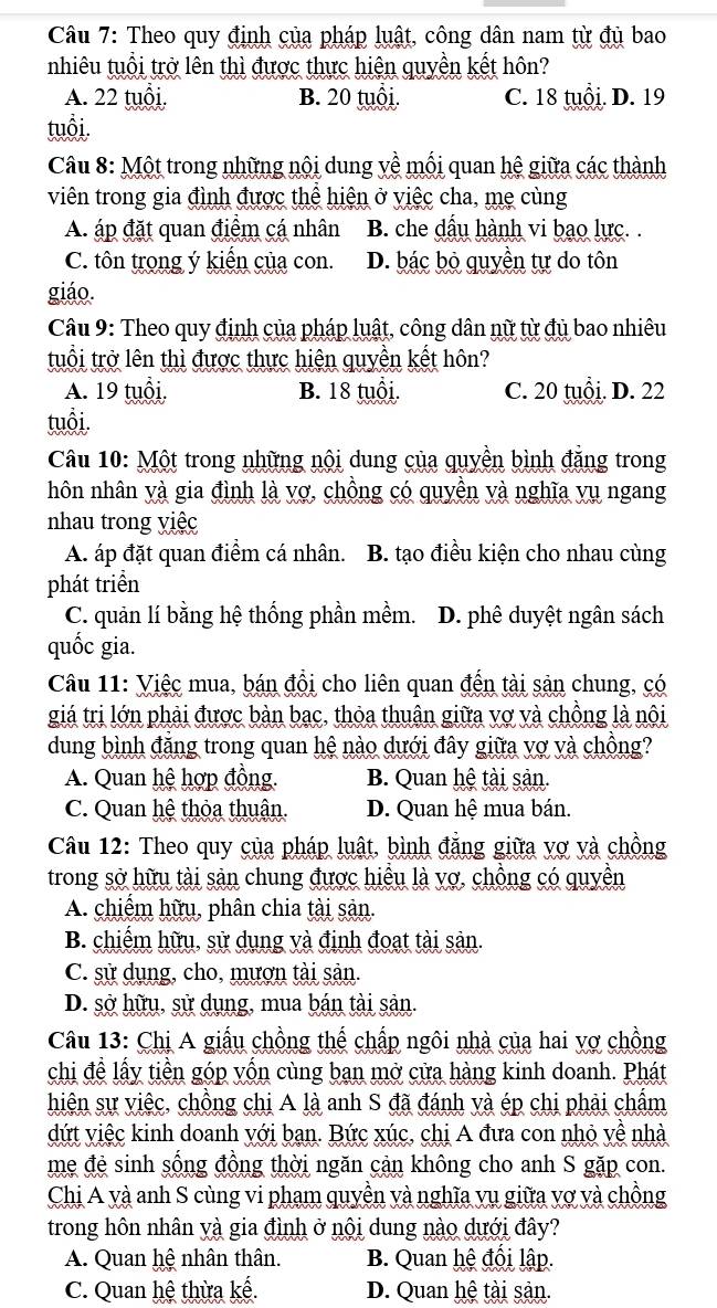 Theo quy định của pháp luật, công dân nam từ đủ bao
nhiêu tuổi trở lên thì được thực hiện quyền kết hôn?
A. 22 tuổi. B. 20 tuổi. C. 18 tuổi. D. 19
tuổi.
Câu 8: Một trong những nội dung yề mối quan hệ giữa các thành
viên trong gia đình được thể hiện ở việc cha, mẹ cùng
A. áp đặt quan điểm cá nhân B. che dấu hành vi bao lực. .
C. tôn trong ý kiến của con. D. bác bỏ quyền tự do tôn
giáo.
Câu 9: Theo quy định của pháp luật, công dân nữ từ đủ bao nhiêu
tuổi trở lên thì được thực hiện quyền kết hôn?
A. 19 tuổi. B. 18 tuổi. C. 20 tuổi. D. 22
tuổi.
Câu 10: Một trong những nội dung của quyền bình đẳng trong
hôn nhân yà gia đình là vợ, chồng có quyền và nghĩa vụ ngang
nhau trong việc
A. áp đặt quan điểm cá nhân. 1 B. tạo điều kiện cho nhau cùng
phát triển
C. quản lí bằng hệ thống phần mềm. D. phê duyệt ngân sách
quốc gia.
Câu 11: Việc mua, bán đồi cho liên quan đến tài sản chung, có
giá trị lớn phải được bàn bạc, thỏa thuận giữa vợ và chồng là nội
dung bình đẳng trong quan hệ nào dưới đây giữa vợ và chồng?
A. Quan hệ hợp đồng. B. Quan hệ tài sản.
C. Quan hệ thỏa thuận. D. Quan hệ mua bán.
Câu 12: Theo quy của pháp luật, bình đẳng giữa vợ và chồng
trong sở hữu tài sản chung được hiều là vợ, chồng có quyền
A. chiếm hữu, phân chia tài sản.
B. chiếm hữu, sử dụng và định đoạt tài sản.
C. sử dụng, cho, mượn tài sản.
D. sở hữu, sử dụng, mua bán tài sản.
Câu 13: Chị A giấu chồng thế chấp ngôi nhà của hai vợ chồng
chi đề lấy tiền góp yốn cùng ban mở cửa hàng kinh doanh. Phát
hiện sự việc, chồng chị A là anh S đã đánh và ép chị phải chẩm
dứt việc kinh doanh yới ban. Bức xúc, chị A đưa con nhỏ về nhà
mẹ đẻ sinh sống đồng thời ngăn cản không cho anh S gặp con.
Chị A yà anh S cùng vi pham quyền và nghĩa vụ giữa vợ và chồng
trong hôn nhân và gia đình ở nội dung nào dưới đây?
A. Quan hệ nhân thân. B. Quan hệ đối lập.
C. Quan hệ thừa kế. D. Quan hệ tài sản.