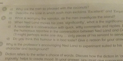 ) Why are the men so pleased with the coconuts? 
b) Describe the tone in which each man exclaims 'Excellent!' and 'Exqui 
a) What is worrying the narrator, as the men investigate the island? 
b) When Ned Land moves his jaws 'significantly', what is the significanc 
c) A repartee is a conversation with quick, witty comments and replies. I 
the humorous repartee in the conversation between Ned Land and C 
("I might perhaps wake one day ... only pieces of his servant to serve 
d) Do you think this humour is in bad taste? Give a reason for your ans 
Why is the professor's encouraging Ned Land to experiment suited to his 
character and background? 
Diction refers to the writer's choice of words. Discuss how the diction in 'c 
joyously' helps to create mood. In your answer, you must give sunonums