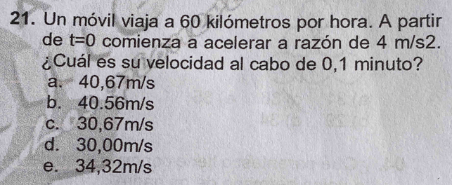 Un móvil viaja a 60 kilómetros por hora. A partir
de t=0 comienza a acelerar a razón de 4 m/s2.
¿Cuál es su velocidad al cabo de 0,1 minuto?
a. 40,67m/s
b. 40.56m/s
c. 30,67m/s
d. 30,00m/s
e. 34,32m/s