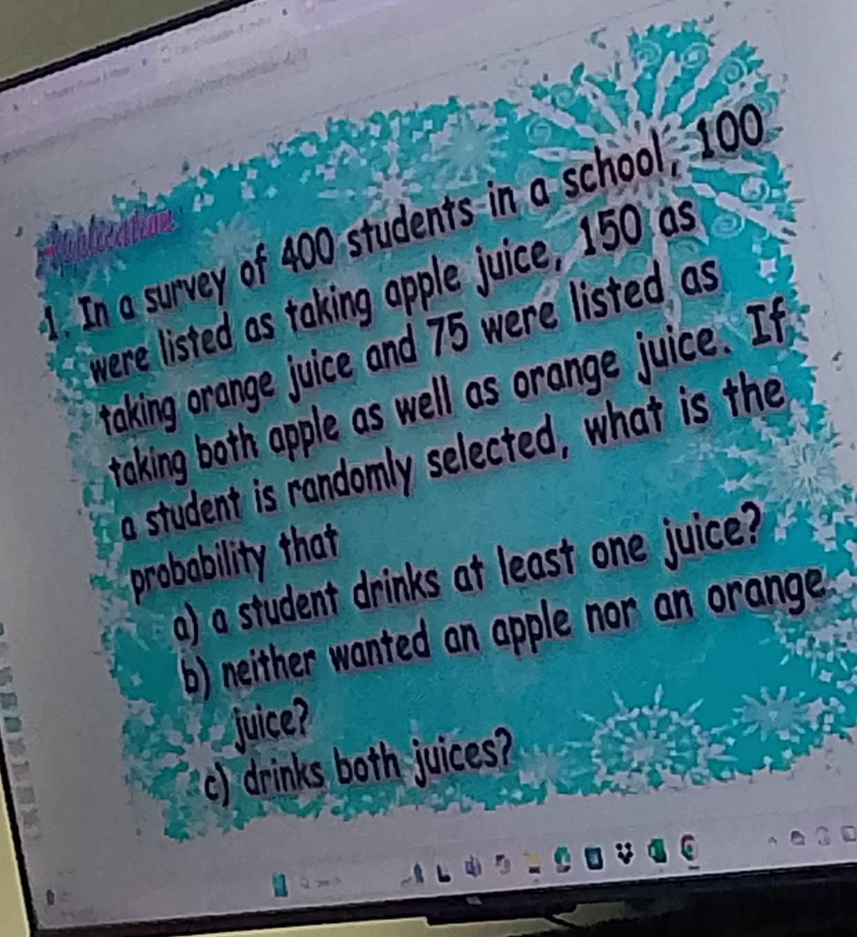 In a survey of 400 students in a school, 100
were listed as taking apple juice, 150 as 
taking orange juice and 75 were listed as 
taking both apple as well as orange juice. It 
a student is randomly selected, what is the 
probability that 
a) a student drinks at least one juice? 
b) neither wanted an apple nor an orange 
juice? 
c) drinks both juices?