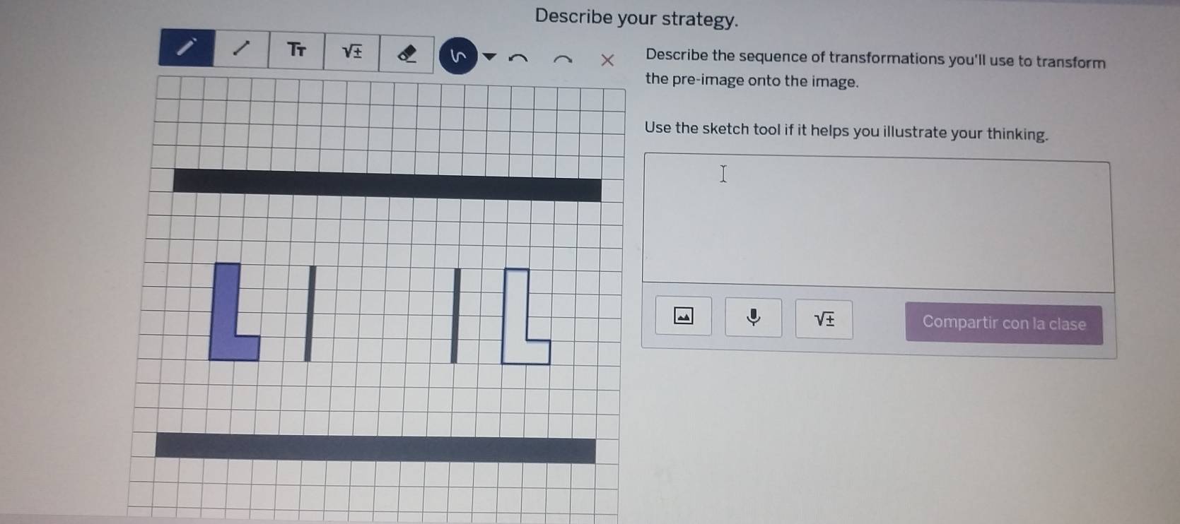 Describe your strategy.
Describe the sequence of transformations you'll use to transform
the pre-image onto the image.
Use the sketch tool if it helps you illustrate your thinking.
sqrt(± ) Compartir con la clase