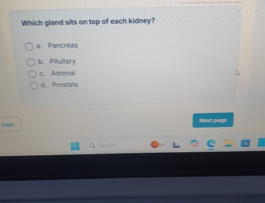 Which gland sits on top of each kidney?
a. Pancreas
b. Pituitary
c. Adrenal
d. Prostate
page Next page