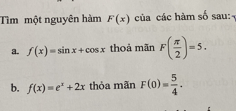 Tìm một nguyên hàm F(x) của các hàm số sau: 
a. f(x)=sin x+cos x thoả mãn F( π /2 )=5. 
b. f(x)=e^x+2x thỏa mãn F(0)= 5/4 .