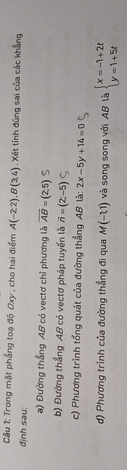 Trong mặt phẳng toạ độ Oxy , cho hai điểm A(-2;2), B(3;4). Xét tính đúng sai của các khẳng 
định sau: 
a) Đường thẳng AB có vectơ chỉ phương là vector AB=(2;5)
b) Đường thẳng AB có vectơ pháp tuyến là vector n=(2;-5)
c) Phương trình tổng quát của đường thẳng AB là: 2x-5y+14=0
d) Phương trình của đường thẳng đi qua M(-1;1) và song song với AB là beginarrayl x=-1+2t y=1+5tendarray.