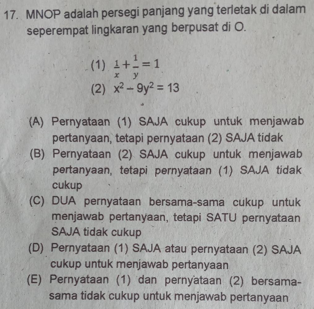 MNOP adalah persegi panjang yang terletak di dalam
seperempat lingkaran yang berpusat di O.
(1)  1/x + 1/y =1
(2) x^2-9y^2=13
(A) Pernyataan (1) SAJA cukup untuk menjawab
pertanyaan, tetapi pernyataan (2) SAJA tidak
(B) Pernyataan (2) SAJA cukup untuk menjawab
pertanyaan, tetapi pernyataan (1) SAJA tidak
cukup
(C) DUA pernyataan bersama-sama cukup untuk
menjawab pertanyaan, tetapi SATU pernyataan
SAJA tidak cukup
(D) Pernyataan (1) SAJA atau pernyataan (2) SAJA
cukup untuk menjawab pertanyaan
(E) Pernyataan (1) dan pernyataan (2) bersama-
sama tidak cukup untuk menjawab pertanyaan