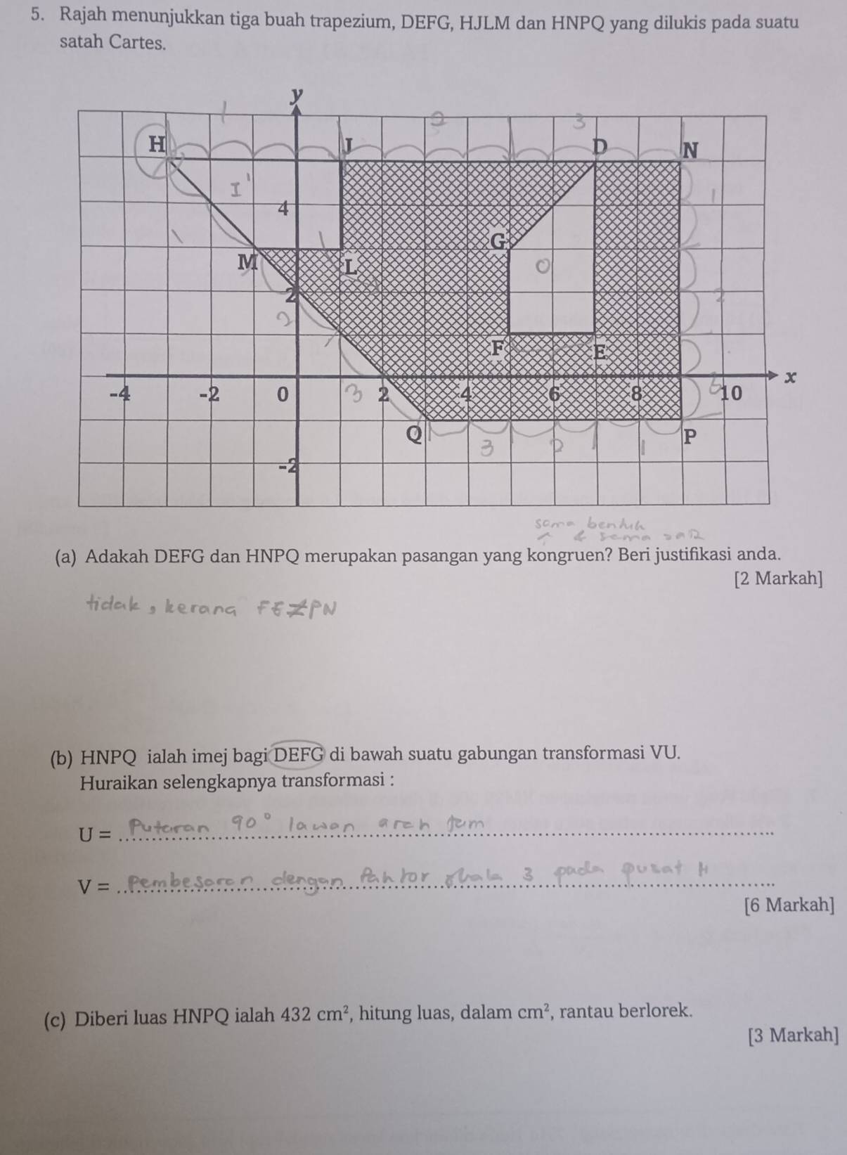 Rajah menunjukkan tiga buah trapezium, DEFG, HJLM dan HNPQ yang dilukis pada suatu 
satah Cartes.
y
H
D N
I^
4
G
M
L
2
2
F
E
x
-4 -2 0 2 4 6 8 10
Q
P
-2
(a) Adakah DEFG dan HNPQ merupakan pasangan yang kongruen? Beri justifikasi anda. 
[2 Markah] 
(b) HNPQ ialah imej bagi DEFG di bawah suatu gabungan transformasi VU. 
Huraikan selengkapnya transformasi : 
_ U=
V=
_ 
[6 Markah] 
(c) Diberi luas HNPQ ialah 432cm^2 , hitung luas, dalam cm^2 , rantau berlorek. 
[3 Markah]