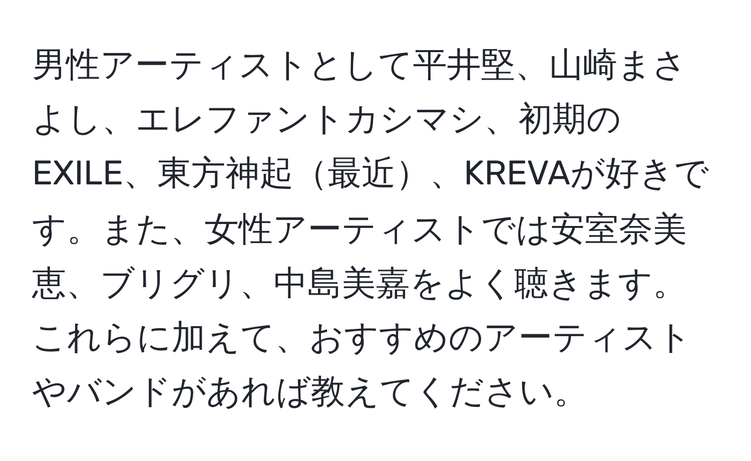 男性アーティストとして平井堅、山崎まさよし、エレファントカシマシ、初期のEXILE、東方神起最近、KREVAが好きです。また、女性アーティストでは安室奈美恵、ブリグリ、中島美嘉をよく聴きます。これらに加えて、おすすめのアーティストやバンドがあれば教えてください。