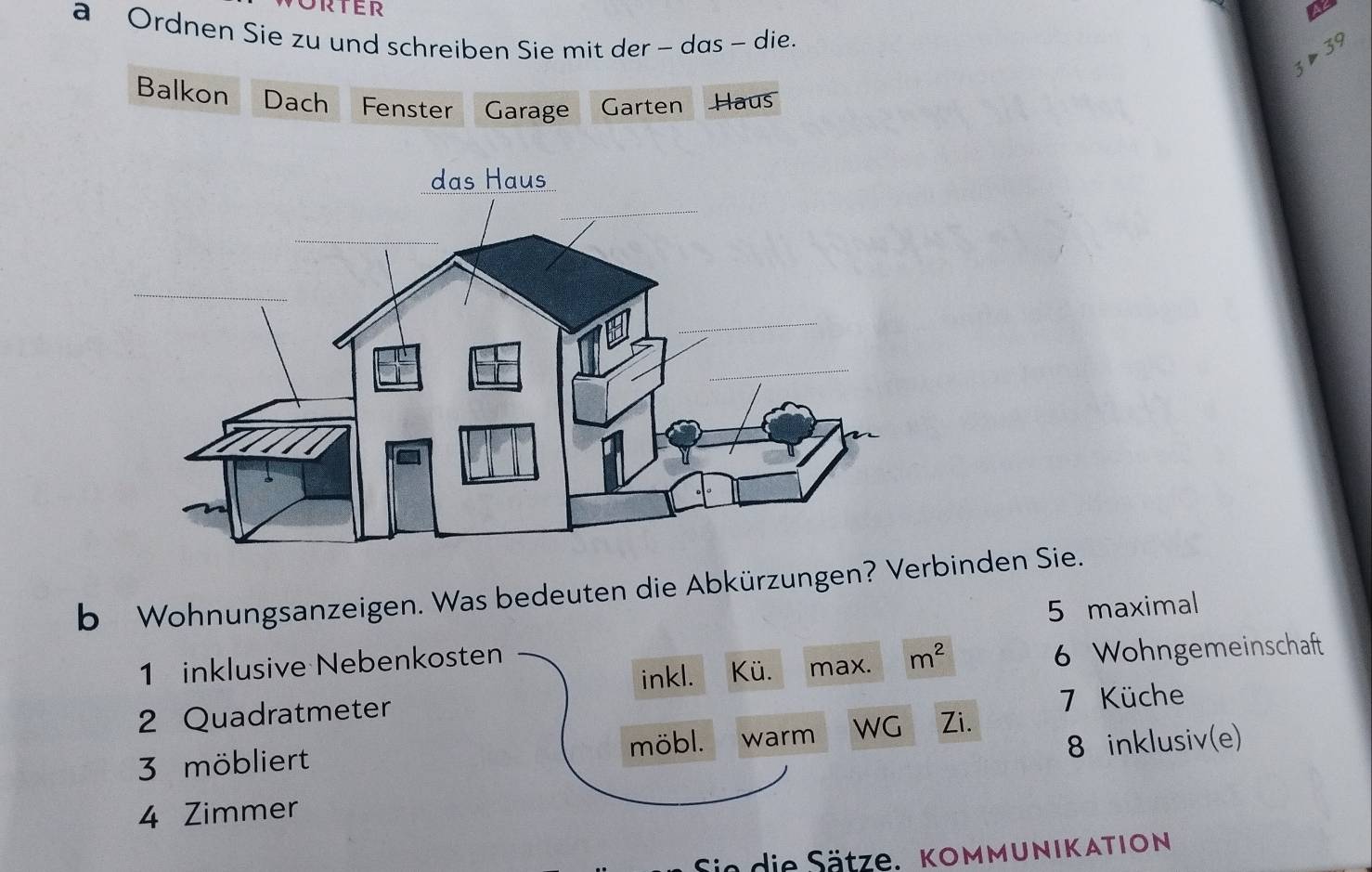 a Ordnen Sie zu und schreiben Sie mit der - das - die.
3>39
Balkon Dach Fenster Garage Garten Haus 
b Wohnungsanzeigen. Was bedeuten die Abkürzungen? Verbinden Sie. 
5 maximal 
inkl. Kü. max. m^2 6 Wohngemeinschaft 
1 inklusive Nebenkosten 
2 Quadratmeter 
7 Küche 
8 inklusiv(e) 
3 möbliert möbl. warm WG Zi. 
4 Zimmer 
Sie die Sätze. kommunikation