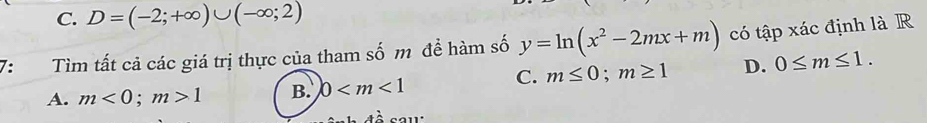 C. D=(-2;+∈fty )∪ (-∈fty ;2)
7: Tìm tất cả các giá trị thực của tham số m để hàm số y=ln (x^2-2mx+m) có tập xác định là R
C. m≤ 0; m≥ 1 D. 0≤ m≤ 1.
A. m<0</tex>; m>1 B. 0
À sau: