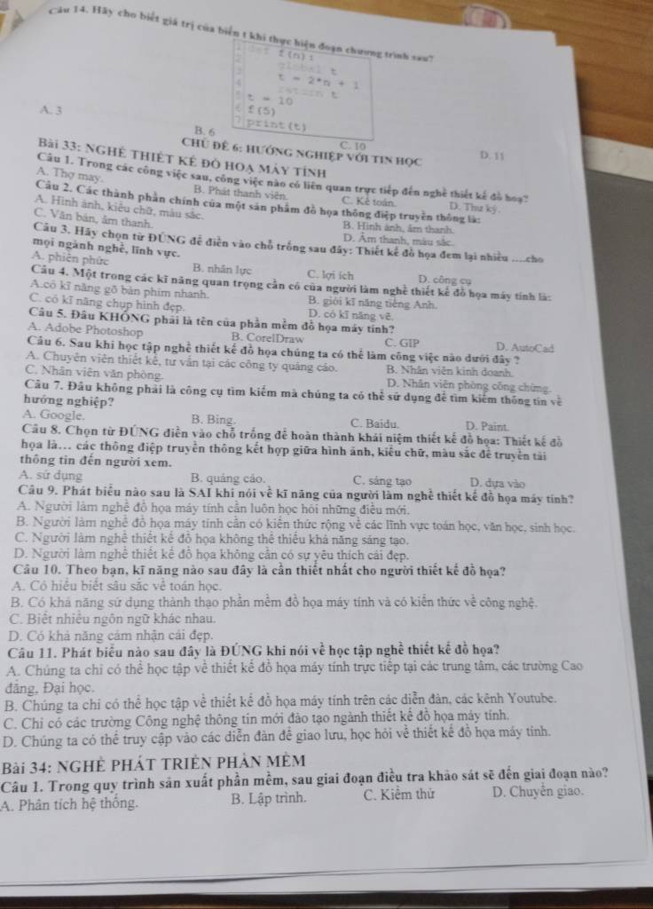 Hãy cho biết giá trị của biển t khi thực hiện đoạn chương trình xaut
.
2 f(n)1
2Lobn2t
4 t=2^*n+1
t=10 AB=2sin t
A. 3 f(5)
B. 6 tht
C. 10
ChỦ để 6: hướng nghiệp với tiN học D. 11
Bài 33: NgHỆ thiết kê đỏ hoạ mảy tính
A. Thợ may.
Cầu 1. Trong các công việc sau, công việc nào có liên quan trực tiếp đến nghệ thiết kế đồ hoạ? D. Thư ký.
B. Phát thanh viên. C. Kẻ toán.
Câu 2. Các thành phân chính của một sản phẩm đồ họa thông điệp truyền thông là:
A. Hình ánh, kiêu chữ, màu sắc.
C. Văn bản, âm thanh.
B. Hình ánh, âm thanh.
D. Âm thanh, màu sắc.
Câu 3. Hãy chọn từ ĐÚNG đễ điễn vào chỗ trống sau đây: Thiết kế đồ họa đem lại nhiều ....cho
mọi ngành nghề, lĩnh vực.
A. phiên phức B. nhân lực D. công cụ
C. lợi ích
Câu 4. Một trong các kĩ năng quan trọng cần có của người làm nghề thiết kế đồ họa máy tính là:
A.có kĩ năng gõ bản phim nhanh. B. giới kī năng tiếng Anh.
C. có kĩ năng chụp hình đẹp. D. có kī năng vẽ
Câu 5. Đâu KHỐNG phải là tên của phần mềm đồ họa máy tính?
A. Adobe Photoshop B. CorelDraw C. GIP D. AutoCad
Cầâu 6. Sau khi học tập nghề thiết kế đồ họa chúng ta có thể làm công việc nào dưới đây ?
A. Chuyên viên thiết kế, tư vân tại các công ty quảng cáo. B. Nhân viên kinh doanh.
C. Nhân viên văn phòng D. Nhân viên phòng công chứng.
Câu 7. Đâu không phải là công cụ tìm kiếm mà chúng ta có thể sử dụng để tìm kiếm thông tin về
hướng nghiệp?
A. Google. B. Bing. C. Baidu. D. Paint.
Câu 8. Chọn từ ĐÚNG điễn vào chỗ trống để hoàn thành khái niệm thiết kế đỗ họa: Thiết kế đồ
họa là.. các thông điệp truyền thông kết hợp giữa hình ảnh, kiểu chữ, màu sắc để truyền tài
thông tin đến người xem.
A. sử dụng B. quảng cáo. C. sáng tạo D. dựa vào
Câu 9. Phát biểu nào sau là SAI khi nói về kĩ năng của người làm nghề thiết kế đồ họa máy tinh?
A. Người làm nghề đồ họa máy tính cần luôn học hỏi những điều mới.
B. Người làm nghề đồ họa máy tính cần có kiến thức rộng về các lĩnh vực toán học, văn học, sinh học.
C. Người làm nghệ thiết kế đồ họa không thể thiếu khả năng sáng tạo.
D. Người làm nghề thiết kể đồ họa không cần có sự yêu thích cái đẹp.
Câu 10. Theo bạn, kĩ năng nào sau đây là cần thiết nhất cho người thiết kế đồ họa?
A. Có hiệu biết sâu sắc về toán học.
B. Có khả năng sứ dụng thành thạo phần mềm đồ họa máy tính và có kiển thức về công nghệ.
C. Biết nhiều ngôn ngữ khác nhau.
D. Có khả năng cảm nhận cái đẹp.
Câu 11. Phát biểu nào sau đây là ĐÚNG khi nói về học tập nghề thiết kế đồ họa?
A. Chúng ta chỉ có thể học tập về thiết kế đồ họa máy tính trực tiếp tại các trung tâm, các trường Cao
đảng. Đại học.
B. Chúng ta chỉ có thể học tập về thiết kể đồ họa máy tính trên các diễn đàn, các kênh Youtube.
C. Chỉ có các trường Công nghệ thông tín mới đảo tạo ngành thiết kể đồ họa máy tính.
D. Chúng ta có thể truy cập vào các diễn đàn đề giao lưu, học hỏi về thiết kế đỗ họa máy tính.
Bài 34: NGHỆ PHÁT TRIÊN PHẢN MÈM
Câu 1. Trong quy trình sản xuất phần mềm, sau giai đoạn điều tra khảo sát sẽ đến giai đoạn nào?
A. Phân tích hệ thống. B. Lập trình. C. Kiểm thử D. Chuyến giao.