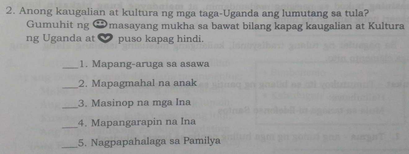 Anong kaugalian at kultura ng mga taga-Uganda ang lumutang sa tula? 
Gumuhit ng €masayang mukha sa bawat bilang kapag kaugalian at Kultura 
ng Uganda at puso kapag hindi. 
_1. Mapang-aruga sa asawa 
_2. Mapagmahal na anak 
_3. Masinop na mga Ina 
_4. Mapangarapin na Ina 
_5. Nagpapahalaga sa Pamilya