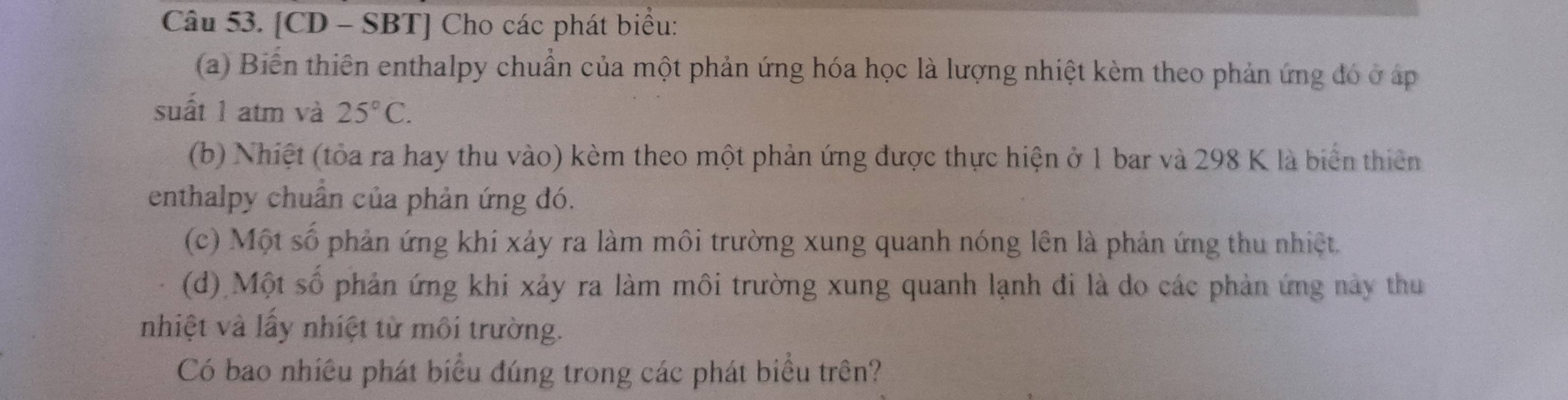 [CD - SBT] Cho các phát biểu: 
(a) Biến thiên enthalpy chuẩn của một phản ứng hóa học là lượng nhiệt kèm theo phản ứng đó ở áp 
suất 1 atm và 25°C. 
(b) Nhiệt (tỏa ra hay thu vào) kèm theo một phản ứng được thực hiện ở 1 bar và 298 K là biển thiên 
enthalpy chuẩn của phản ứng đó. 
(c) Một số phản ứng khí xảy ra làm môi trường xung quanh nóng lên là phản ứng thu nhiệt. 
(d) Một số phản ứng khi xảy ra làm môi trường xung quanh lạnh đi là do các phản ứng này thu 
nhiệt và lầy nhiệt từ môi trường. 
Có bao nhiều phát biểu đúng trong các phát biểu trên?