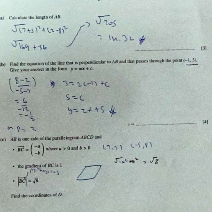 Calculate the length of AB. 
_[3] 
(b) Find the equation of the line that is perpendicular to AB and that passes through the point (-1,3). 
Give your answer in the form y=mx+c.
y=
_[4] 
(c) AB is one side of the parallelogram ABCD and
vector BC=beginpmatrix -a -bendpmatrix where a>0 and b>0
the gradient of BC is 1
· |vector BC|=sqrt(8). 
Find the coordinates of D.