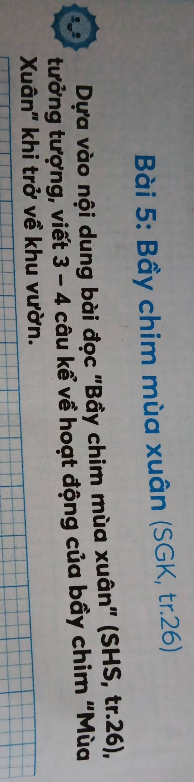 Bầy chim mùa xuân (SGK, tr. 26) 
Dựa vào nội dung bài đọc "Bầy chim mùa xuân" (SHS, tr. 26), 
tưởng tượng, viết 3-4 câu kể về hoạt động của bầy chim "Mùa 
Xuân'' khi trở về khu vườn.