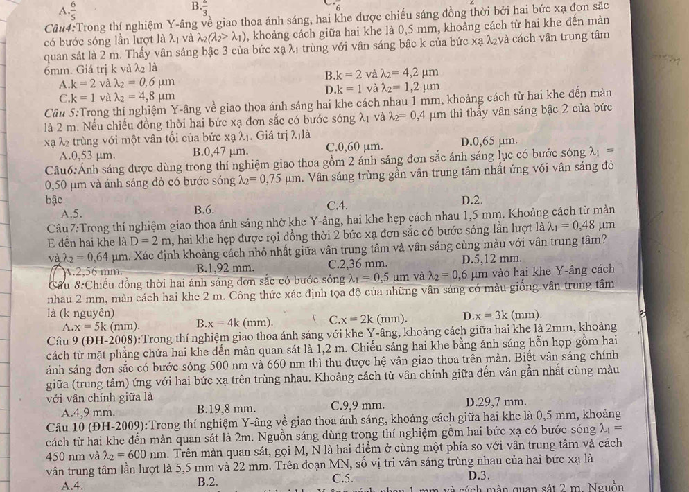 A  6/5 
B. frac 3
6
Câu4:Trong thí nghiệm Y-âng về giao thoa ánh sáng, hai khe được chiếu sáng đồng thời bởi hai bức xạ đơn sắc
có bước sóng lần lượt là λị và lambda _2(lambda _2>lambda _1) , khoảng cách giữa hai khe là 0,5 mm, khoảng cách từ hai khe đến màn
quan sát là 2 m. Thấy vân sáng bậc 3 của bức xạ λ1 trùng với vân sáng bậc k của bức xạ λ₂và cách vân trung tâm
6mm. Giá trị k và lambda _2la
B. k=2 và lambda _2=4,2mu m
A. k=2 và lambda _2=0,6mu m
D k=1 và lambda _2=1,2mu m
C k=1 và lambda _2=4,8mu m
Câu 5:Trong thí nghiệm Y-âng về giao thoa ánh sáng hai khe cách nhau 1 mm, khoảng cách từ hai khe đến màn
là 2 m. Nếu chiếu đồng thời hai bức xạ đơn sắc có bước sóng λ1 và lambda _2=0,4 μm thì thấy vân sáng bậc 2 của bức
xạ lambda _2 trùng với một vân tối của bức xạ λị. Giá trị λ là
A.0,53 μm. B.0,47 μm. C.0,60 μm. D.0,65 μm.
Câu6:Ảnh sáng được dùng trong thí nghiệm giao thoa gồm 2 ánh sáng đơn sắc ánh sáng lục có bước sóng λ1 =
0,50 μm và ánh sáng đỏ có bước sóng lambda _2=0,75mu m h. Vân sáng trùng gần vân trung tâm nhất ứng vói vân sáng đỏ
bậc C.4. D.2.
A.5. B.6.
Câu 7:Trong thí nghiệm giao thoa ánh sáng nhờ khe Y-âng, hai khe hẹp cách nhau 1,5 mm. Khoảng cách từ mản
đến hai khe là D=2m , hai khe hẹp được rọi đồng thời 2 bức xạ đơn sắc có bước sóng lần lượt là lambda _1=0,48 μm
và lambda _2=0.64mu m h. Xác định khoảng cách nhỏ nhất giữa vân trung tâm và vân sáng cùng màu với vân trung tâm?
A.2,56 mm. B.1,92 mm. C.2,36 mm. D.5,12 mm.
Cầu 8:Chiếu đồng thời hai ánh sáng đơn sắc có bước sóng lambda _1=0,5 μm và lambda _2=0,6 μm vào hai khe Y-âng cách
nhau 2 mm, màn cách hai khe 2 m. Công thức xác định tọa độ của những vân sáng có màu giống vân trung tâm
là (k nguyên) (mm). D. x=3k (mm).
A. x=5k (mm). B. x=4k (mm). C C. x=2k
Câu 9 (ĐH-2008):Trong thí nghiệm giao thoa ánh sáng với khe Y-âng, khoảng cách giữa hai khe là 2mm, khoảng
cách từ mặt phẳng chứa hai khe đến màn quan sát là 1,2 m. Chiếu sáng hai khe bằng ánh sáng hỗn họp gồm hai
ánh sáng đơn sắc có bước sóng 500 nm và 660 nm thì thu được hệ vân giao thoa trên màn. Biết vân sáng chính
giữa (trung tâm) ứng với hai bức xạ trên trùng nhau. Khoảng cách từ vân chính giữa đến vân gần nhất cùng màu
với vân chính giữa là
A.4,9 mm. B.19,8 mm. C.9,9 mm. D.29,7 mm.
Câu 10 (ĐH-2009):Trong thí nghiệm Y-âng về giao thoa ánh sáng, khoảng cách giữa hai khe là 0,5 mm, khoảng
cách từ hai khe đến màn quan sát là 2m. Nguồn sáng dùng trong thí nghiệm gồm hai bức xạ có bước sóng lambda _1=
450 nm và lambda _2=600nm. Trên màn quan sát, gọi M, N là hai điểm ở cùng một phía so với vân trung tâm và cách
vân trung tâm lần lượt là 5,5 mm và 22 mm. Trên đoạn MN, số vị tri vân sáng trùng nhau của hai bức xạ là
A.4. B.2. C.5. D.3.
am và cách màn quan sát 2 m. Nguồn