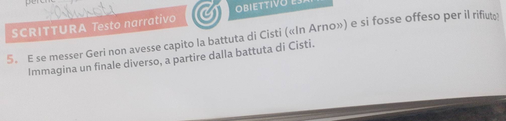 perc 
OBIETTIVOE 
SCRITTURA Testo narrativo 
5. E se messer Geri non avesse capito la battuta di Cisti («In Arno») e si fosse offeso per il rifiuto 
Immagina un finale diverso, a partire dalla battuta di Cisti.