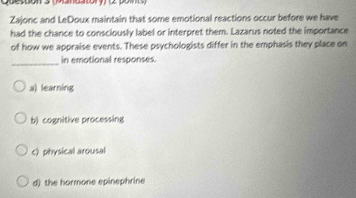 (Manuatory) (2 points)
Zajonc and LeDoux maintain that some emotional reactions occur before we have
had the chance to consciously label or interpret them. Lazarus noted the importance
of how we appraise events. These psychologists differ in the emphasis they place on
_in emotional responses.
a) learning
b) cognitive processing
c) physical arousal
d) the hormone epinephrine