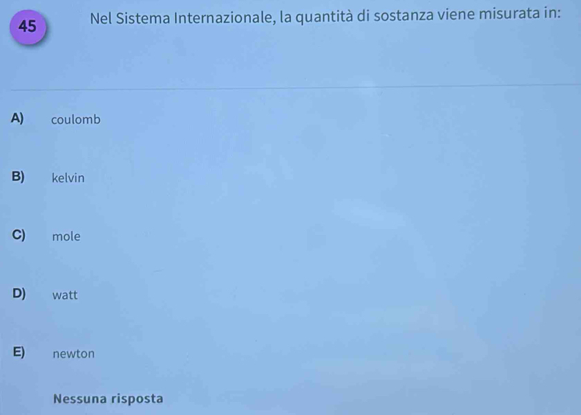 Nel Sistema Internazionale, la quantità di sostanza viene misurata in:
A) coulomb
B) kelvin
C) mole
D) watt
E) newton
Nessuna risposta