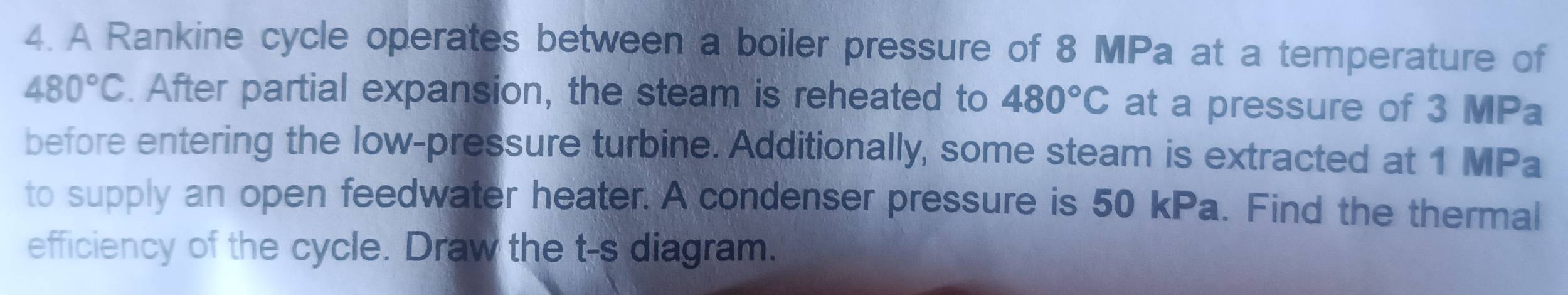 A Rankine cycle operates between a boiler pressure of 8 MPa at a temperature of
480°C. After partial expansion, the steam is reheated to 480°C at a pressure of 3 MPa
before entering the low-pressure turbine. Additionally, some steam is extracted at 1 MPa
to supply an open feedwater heater. A condenser pressure is 50 kPa. Find the thermal 
efficiency of the cycle. Draw the t -s diagram.