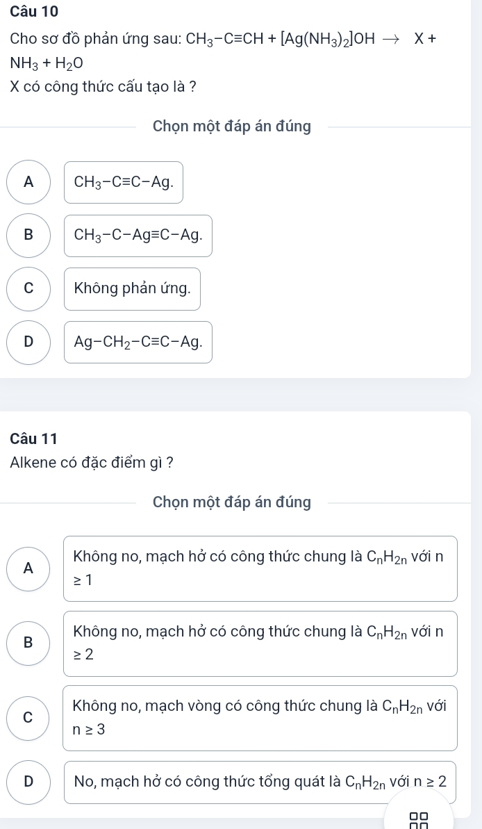 Cho sơ đồ phản ứng sau: CH_3-Cequiv CH+[Ag(NH_3)_2]OHto X+
NH_3+H_2O
X có công thức cấu tạo là ?
Chọn một đáp án đúng
A CH_3-Cequiv C-Ag.
B CH_3-C-Agequiv C-Ag.
C Không phản ứng.
D Ag-CH_2-Cequiv C-Ag. 
Câu 11
Alkene có đặc điểm gì ?
Chọn một đáp án đúng
Không no, mạch hở có công thức chung là C_nH_2n với n
A
≥ 1
B Không no, mạch hở có công thức chung là C_nH_2n với n
≥ 2
C Không no, mạch vòng có công thức chung là C_nH_2n với
n≥ 3
D No, mạch hở có công thức tổng quát là C_nH_2n với n≥ 2
□□