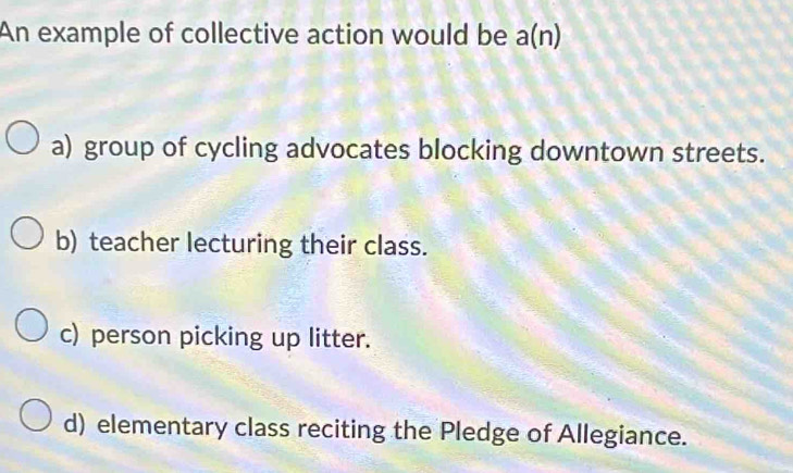 An example of collective action would be a(n)
a) group of cycling advocates blocking downtown streets.
b) teacher lecturing their class.
c) person picking up litter.
d) elementary class reciting the Pledge of Allegiance.